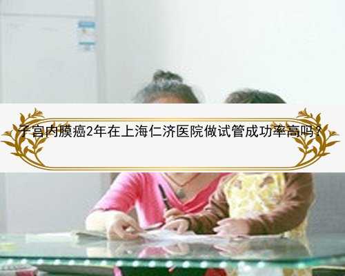子宫内膜癌2年在上海仁济医院做试管成功率高吗